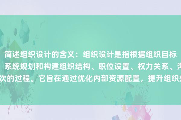 简述组织设计的含义：组织设计是指根据组织目标、业务流程和资源分配，系统规划和构建组织结构、职位设置、权力关系、沟通渠道和管理层次的过程。它旨在通过优化内部资源配置，提升组织效率与协作能力，确保战略目标的有效实现。