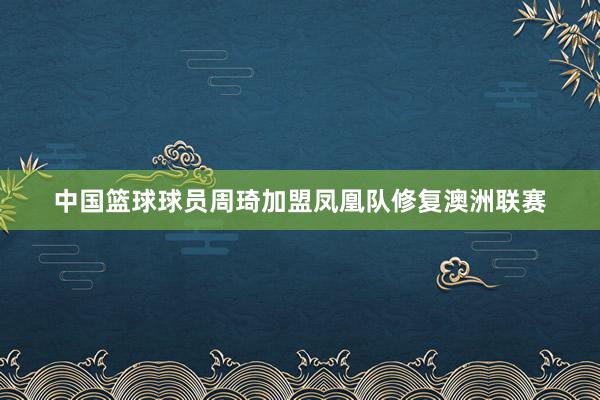 中国篮球球员周琦加盟凤凰队修复澳洲联赛